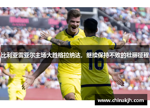 比利亚雷亚尔主场大胜格拉纳达，继续保持不败的壮丽征程