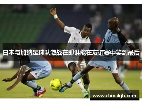 日本与加纳足球队激战在即谁能在友谊赛中笑到最后